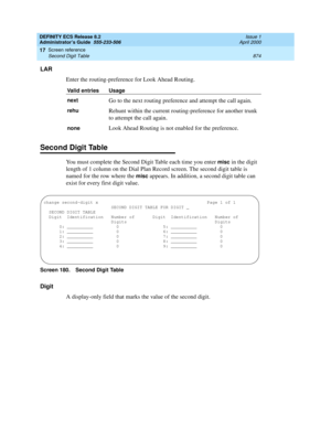 Page 898DEFINITY ECS Release 8.2
Administrator’s Guide  555-233-506  Issue 1
April 2000
Screen reference 
874 Second Digit Table 
17
LAR
Enter the routing-preference for Look Ahead Routing.
Second Digit Table
You must complete the Second Digit Table each time you enter misc in the digit 
length of 1 column on the Dial Plan Record screen. The second digit table is 
named for the row where the 
misc appears. In addition, a second digit table can 
exist for every first digit value.
Screen 180. Second Digit Table...