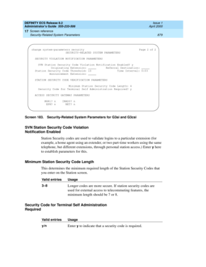 Page 903DEFINITY ECS Release 8.2
Administrator’s Guide  555-233-506  Issue 1
April 2000
Screen reference 
879 Security-Related System Parameters 
17
Screen 183. Security-Related System Parameters for G3si and G3csi 
SVN Station Security Code Violation 
Notification Enabled
Station Security codes are used to validate logins to a particular extension (for 
example, a home agent using an extender, or two part-time workers using the same 
telephone, but different extensions, through personal station access.) Enter...