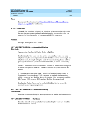 Page 919DEFINITY ECS Release 8.2
Administrator’s Guide  555-233-506  Issue 1
April 2000
Screen reference 
895 Station 
17
Floor
Enter a valid floor location. See ‘‘
Translation-ID Number Mismatch Interval 
(days)’’ on page 881 for valid entries.
H.320 Conversion
Allows H.320 compliant calls made to this phone to be converted to voice-only. 
Because the system can only handle a limited number of conversion calls, you 
may need to limit the number of telephones with H.320 conversion.
Headset
Enter 
y if the...