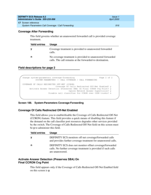 Page 940DEFINITY ECS Release 8.2
Administrator’s Guide  555-233-506  Issue 1
April 2000
Screen reference 
916 System Parameters Call Coverage / Call Forwarding 
17
Coverage After Forwarding
This field governs whether an unanswered forwarded call is provided coverage 
treatment. 
Field descriptions for page 2
Screen 188. System-Parameters Coverage-Forwarding 
Coverage Of Calls Redirected Off-Net Enabled
This field allows you to enable/disable the Coverage of Calls Redirected Off-Net 
(CCRON) feature. This field...