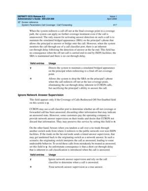 Page 941DEFINITY ECS Release 8.2
Administrator’s Guide  555-233-506  Issue 1
April 2000
Screen reference 
917 System Parameters Call Coverage / Call Forwarding 
17
When the system redirects a call off-net at the final coverage point in a coverage 
path, the system can apply no further coverage treatment even if the call is 
unanswered. The only reason for activating answer detection on such a call is to 
maintain the simulated bridged appearance (SBA) on the principal’s phone that 
allows the principal to answer...