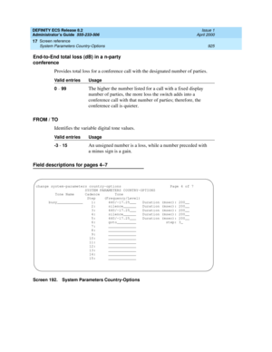 Page 949DEFINITY ECS Release 8.2
Administrator’s Guide  555-233-506  Issue 1
April 2000
Screen reference 
925 System Parameters Country-Options 
17
End-to-End total loss (dB) in a n-party 
conference
Provides total loss for a conference call with the designated number of parties.
FROM / TO
Identifies the variable digital tone values.
Field descriptions for pages 4–7
Screen 192. System Parameters Country-OptionsValid entries Usage
0 
- 99The higher the number listed for a call with a fixed display 
number of...