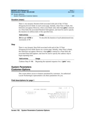 Page 952DEFINITY ECS Release 8.2
Administrator’s Guide  555-233-506  Issue 1
April 2000
Screen reference 
928 System Parameters Customer-Options 
17
Duration (msec)
There is one dynamic Duration field associated with each of the 15 Tone 
(Frequency/Level) fields on each screen page. Initially, when Tone is blank, this 
field does not appear. However, when a non-blank value other than 
goto is entered 
in a Tone field, the associated Duration field appears, and must be used to specify 
the duration (in...