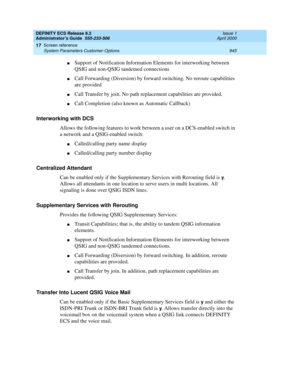 Page 969DEFINITY ECS Release 8.2
Administrator’s Guide  555-233-506  Issue 1
April 2000
Screen reference 
945 System Parameters Customer-Options 
17
nSupport of Notification Information Elements for interworking between 
QSIG and non-QSIG tandemed connections
nCall Forwarding (Diversion) by forward switching. No reroute capabilities 
are provided
nCall Transfer by join. No path replacement capabilities are provided.
nCall Completion (also known as Automatic Callback)
Interworking with DCS
Allows the following...