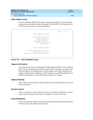 Page 970DEFINITY ECS Release 8.2
Administrator’s Guide  555-233-506  Issue 1
April 2000
Screen reference 
946 System Parameters Customer-Options 
17
Value Added Lucent 
Provides additional QSIG functionality, including the ability to send and display 
calling party information during call alerting. See DEFINITY ECS Administration 
for Network Connectivity for more information. 
Screen 197. ASAI Capability Groups 
Adjunct Call Control
Used only by call centers for Outgoing Call Management (OCM). Allows the hunt...