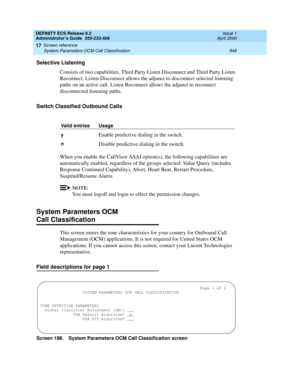 Page 972DEFINITY ECS Release 8.2
Administrator’s Guide  555-233-506  Issue 1
April 2000
Screen reference 
948 System Parameters OCM Call Classification 
17
Selective Listening
Consists of two capabilities, Third Party Listen Disconnect and Third Party Listen 
Reconnect. Listen Disconnect allows the adjunct to disconnect selected listening 
paths on an active call. Listen Reconnect allows the adjunct to reconnect 
disconnected listening paths.
Switch Classified Outbound Calls
When you enable the CallVisor ASAI...