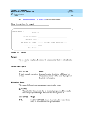 Page 976DEFINITY ECS Release 8.2
Administrator’s Guide  555-233-506  Issue 1
April 2000
Screen reference 
952 Tenant 
17
See ‘‘Tenant Partitioning’’ on page 1536 for more information. 
Field descriptions for page 1
Screen 201. Tenant 
Tenant
This is a display only field. It contains the tenant number that you entered on the 
command line.
Tenant Description
Attendant Group
This required information relates a tenant to an attendant group.
NOTE:
The default for the system is that all attendant groups exist....