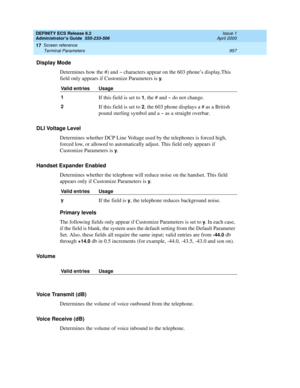 Page 981DEFINITY ECS Release 8.2
Administrator’s Guide  555-233-506  Issue 1
April 2000
Screen reference 
957 Terminal Parameters 
17
Display Mode
Determines how the #) and ~ characters appear on the 603 phone’s display.This 
field only appears if Customize Parameters is 
y.
DLI Voltage Level
Determines whether DCP Line Voltage used by the telephones is forced high, 
forced low, or allowed to automatically adjust. This field only appears if 
Customize Parameters is 
y.
Handset Expander Enabled
Determines whether...