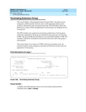 Page 983DEFINITY ECS Release 8.2
Administrator’s Guide  555-233-506  Issue 1
April 2000
Screen reference 
959 Terminating Extension Group 
17
Terminating Extension Group
This screen defines a Terminating Extension Group (TEG). Any phone can be 
assigned as a TEG member; however, only a multi-appearance phone can be 
assigned a TEG button with associated status lamp. The TEG button allows the 
phone user to select a TEG call appearance for answering or for bridging onto an 
existing call.
The TEG members are...