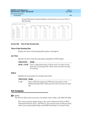 Page 988DEFINITY ECS Release 8.2
Administrator’s Guide  555-233-506  Issue 1
April 2000
Screen reference 
964 Toll Analysis 
17
System-Parameters Customer-Options screen before you can use Time of 
Day Routing.
Screen 208. Time Of Day Routing Plan
Time of Day Routing Plan
Displays the Time of Day Routing Plan number (1 through 8).
Act Time
Specifies the time of day the route pattern (identified by PGN) begins.
PGN #
Identifies the route pattern for activation time listed.
Toll Analysis  
NOTE:
The Toll List...