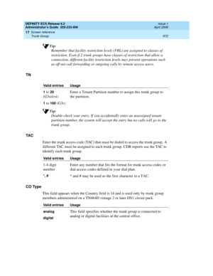 Page 996DEFINITY ECS Release 8.2
Administrator’s Guide  555-233-506  Issue 1
April 2000
Screen reference 
972 Trunk Group 
17
Tip:
Remember that facility restriction levels (FRL) are assigned to classes of 
restriction. Even if 2 trunk groups have classes of restriction that allow a 
connection, different facility restriction levels may prevent operations such 
as off-net call forwarding or outgoing calls by remote access users.
TN
Tip:
Double-check your entry. If you accidentally enter an unassigned tenant...