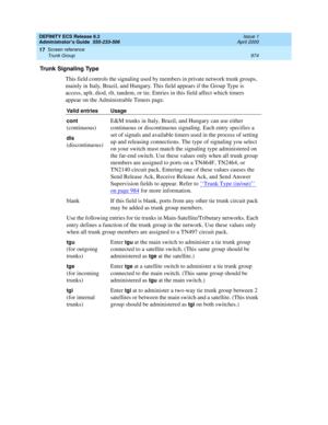 Page 998DEFINITY ECS Release 8.2
Administrator’s Guide  555-233-506  Issue 1
April 2000
Screen reference 
974 Trunk Group 
17
Trunk Signaling Type
This field controls the signaling used by members in private network trunk groups, 
mainly in Italy, Brazil, and Hungary. This field appears if the Group Type is 
access, aplt, diod, rlt, tandem, or tie. Entries in this field affect which timers 
appear on the Administrable Timers page.
Valid entries Usage
cont
 
(continuous)E&M trunks in Italy, Brazil, and Hungary...