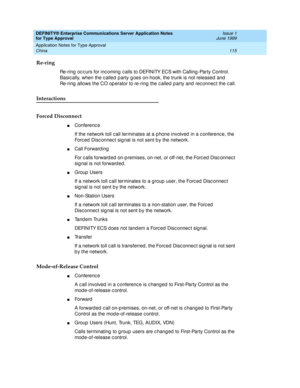 Page 123DEFINITY® Enterprise Communications Server Application Notes 
for Type Approval    Issue 1
June 1999
Application Notes for Type Approval 
115 China 
Re-ring
Re-ring  oc c urs for inc oming  c alls to DEFINITY ECS with Calling -Party Control. 
Basic ally, when the c alled  p arty g oes on-hook, the trunk is not released  and  
Re-ring  allows the CO op erator to re-ring  the c alled  p arty and  rec onnec t the c all.
Interactions
Forced Disconnect
nConference
If the network toll c all terminates at a p...