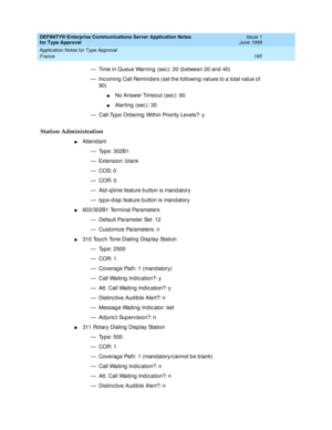 Page 173DEFINITY® Enterprise Communications Server Application Notes 
for Type Approval    Issue 1
June 1999
Application Notes for Type Approval 
165 France 
— Time in Queue Warning  (sec ): 20 (b etween 20 and  40)
— Inc oming  Call Remind ers (set the following  values to a total value of 
90)
nNo Answer Timeout (sec ): 60
nAlerting  (sec ): 30
— Call-Typ e Ord ering  Within Priority Levels?: y
Station Administration
nAttend ant
— Typ e: 302B1 
— Extension: blank
—COS: 0
—COR: 0
— Atd -q time feature b utton...