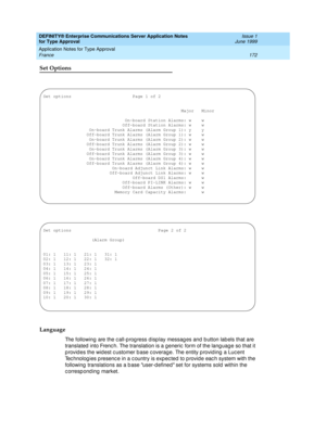 Page 180DEFINITY® Enterprise Communications Server Application Notes 
for Type Approval    Issue 1
June 1999
Application Notes for Type Approval 
172 France 
Set Options
Language
The following are the c all-p rog ress d isp lay messag es and  b utton lab els that are 
translated  into Frenc h. The translation is a g eneric  form of the lang uag e so that it 
p rovid es the wid est c ustomer b ase c overag e. The entity p rovid ing  a Luc ent 
Tec hnolog ies p resenc e in a c ountry is exp ec ted  to p rovid e...