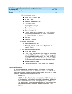 Page 205DEFINITY® Enterprise Communications Server Application Notes 
for Type Approval    Issue 1
June 1999
Application Notes for Type Approval 
197 Germany 
— DS1 Ad ministration sc reen
nCirc uit Pac k: TN464E or later
nBit Rate: 2.048
nInterfac e Comp anding : A-law
nLine Cod ing: HDB3
nSignaling Mode: isdn-pri
nConnec t: Network
nCountry Protocol: 13
nProtoc ol Version: a, for 1TR6 and  b , for E-DSS1. Protoc ol 
version selection depends on the type of public network 
servic e p urc hased  b y the c...