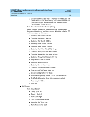 Page 237DEFINITY® Enterprise Communications Server Application Notes 
for Type Approval    Issue 1
June 1999
Application Notes for Type Approval 
229 Hong Kong 
nDisc onnec t Timing : 500 msec  (This field  will not b e used  with 
CPs that c an ac c ep t the Inc oming  Disc onnec t and  Outg oing  
Disc onnec t timers. Set these latter two timers from the 
Ad ministrab le Timers Sc reen.)
— Trunk Group  Ad ministration Sc reen (Timing )
Set the following  timers from the Administrab le Timers sc reen 
d uring...