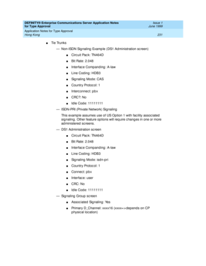 Page 239DEFINITY® Enterprise Communications Server Application Notes 
for Type Approval    Issue 1
June 1999
Application Notes for Type Approval 
231 Hong Kong 
nTi e  Tru n k s
— Non-ISDN Sig naling  Examp le (DS1 Ad ministration sc reen)
nCirc uit Pac k: TN464D
nBit Rate: 2.048
nInterfac e Comp anding : A-law
nLine Cod ing: HDB3
nSignaling Mode: CAS
nCountry Protoc ol: 1
nInterc onnec t: p b x
nCRC?: No
nId le Cod e: 11111111 
— ISDN-PRI (Private Network) Sig naling
This examp le assumes use of US Op tion 1...