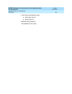 Page 240DEFINITY® Enterprise Communications Server Application Notes 
for Type Approval    Issue 1
June 1999
Application Notes for Type Approval 
232 Hong Kong 
— Trunk Group  Ad ministration sc reen
nGroup Type: isdn-pri
nServic e Type: tie
— ISDN-PRI (Public  Network)
Not availab le for this c ountry. 