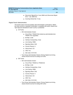 Page 296DEFINITY® Enterprise Communications Server Application Notes 
for Type Approval    Issue 1
June 1999
Application Notes for Type Approval 
288 Italy-Italtel 
nDisc onnec t Sig nal Error: 2 sec  (E&M c ont) Disc onnec t Sig nal 
Error: 1 sec  (E&M d is)
nInc oming  Partial Dial: 15 sec
Digital Trunk Administration
This sec tion d oes not list all p ossib le valid  ad ministrable c omb inations. Rather 
the most c ommon or stand ard c ombination, c omp atib le with p ub lic -network and  
Typ e Ap proval...