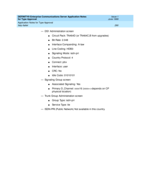 Page 298DEFINITY® Enterprise Communications Server Application Notes 
for Type Approval    Issue 1
June 1999
Application Notes for Type Approval 
290 Italy-Italtel 
— DS1 Ad ministration sc reen
nCirc uit Pac k: TN464D (or TN464C,B from up g rad es)
nBit Rate: 2.048
nInterfac e Comp anding : A-law
nLine Cod ing: HDB3
nSignaling Mode: isdn-pri
nCountry Protoc ol: 4
nConnec t: p b x
nInterfac e: user 
nCRC: No
nId le Cod e: 01010101 
— Sig naling  Group  sc reen
nAssoc iated Sig naling : Yes
nPrimary D_Channel:...