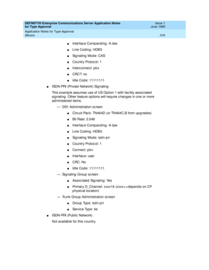 Page 326DEFINITY® Enterprise Communications Server Application Notes 
for Type Approval    Issue 1
June 1999
Application Notes for Type Approval 
318 Mexico 
nInterfac e Comp anding : A-law 
nLine Cod ing: HDB3 
nSignaling Mode: CAS 
nCountry Protoc ol: 1
nInterc onnec t: p b x 
nCRC?: no 
nId le Cod e: 11111111
nISDN-PRI (Private Network) Sig naling 
This examp le assumes use of US Option 1 with fac ility assoc iated  
sig naling . Other feature op tions will req uire c hanges in one or more 
ad ministered...