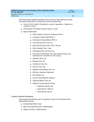 Page 329DEFINITY® Enterprise Communications Server Application Notes 
for Type Approval    Issue 1
June 1999
Application Notes for Type Approval 
321 Netherlands 
Only those feature-related  p arameters that may have a Typ e Ap p roval or b asic  
c onnec tivity imp lic ation for a p artic ular c ountry are listed  here.
nTrunk-to-Trunk Transfer: Permitted  b y c ountry’s reg ulations - Selec tion is 
c ustomer’s c hoic e.
nOff-Premises Tone Detec t Timeout Interval: 10 sec
nFeature Parameters
nPub lic  Network...