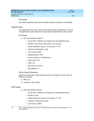 Page 333DEFINITY® Enterprise Communications Server Application Notes 
for Type Approval    Issue 1
June 1999
Application Notes for Type Approval 
325 Netherlands 
Tie Trunks
Information regard ing  Typ e Ap proval-related  setting s c urrently is not availab le.
Digital Trunks
The following are the most c ommon valid  ad ministrab le c omb inations. They are 
c omp atib le with p ub lic -network and  Typ e Ap p roval stand ard s for eac h c ountry.
CO Trunks
nDS1 Ad ministration Sc reen15
— Circ uit Pac k:...