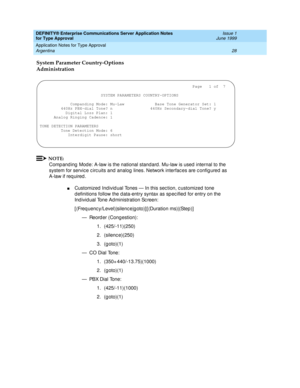 Page 36DEFINITY® Enterprise Communications Server Application Notes 
for Type Approval    Issue 1
June 1999
Application Notes for Type Approval 
28 Argentina 
System Parameter Country-Options 
Administration
NOTE:
Comp and ing  Mod e: A-law is the national standard . Mu-law is used  internal to the 
system for servic e c irc uits and  analog  lines. Network interfac es are c onfig ured  as 
A-law if req uired .
nCustomized  Ind ivid ual Tones — In this sec tion, c ustomized  tone 
d efinitions follow the d...