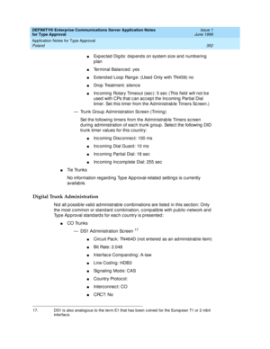 Page 360DEFINITY® Enterprise Communications Server Application Notes 
for Type Approval    Issue 1
June 1999
Application Notes for Type Approval 
352 Poland 
nExp ec ted  Dig its: d ep end s on system size and  numb ering  
plan
nTerminal Balanc ed : yes 
nExtend ed  Loop  Range: (Used  Only with TN459) no 
nDrop  Treatment: silenc e 
nInc oming  Rotary Timeout (sec ): 5 sec  (This field  will not b e 
used  with CPs that c an ac c ept the Inc oming  Partial Dial 
timer. Set this timer from the Ad ministrab le...