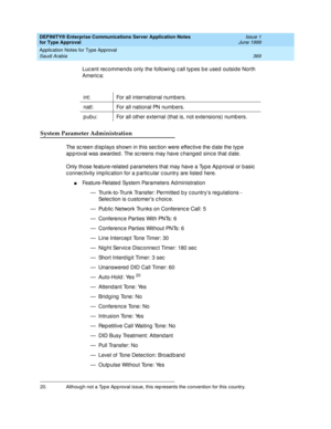 Page 377DEFINITY® Enterprise Communications Server Application Notes 
for Type Approval    Issue 1
June 1999
Application Notes for Type Approval 
369 Saudi Arabia 
Luc ent rec ommend s only the following  c all typ es b e used  outside North 
Americ a:
System Parameter Administration
The sc reen d isp lays shown in this sec tion were effec tive the d ate the typ e 
ap p roval was award ed . The sc reens may have c hang ed  sinc e that d ate.
Only those feature-related  p arameters that may have a Typ e Ap p...