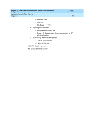 Page 390DEFINITY® Enterprise Communications Server Application Notes 
for Type Approval    Issue 1
June 1999
Application Notes for Type Approval 
382 Singapore 
— Interfac e: user 
—CRC: No
— Id le Cod e: 11111111 
nSignaling Group screen
— Assoc iated Sig naling : Yes
— Primary D_Channel: xxxx16 (xxxx= > dep end s on CP 
p hysical location)
n Trunk Group  Ad ministration sc reen
—  Group Type: isdn-pri
—  Servic e Typ e: tie
— ISDN-PRI (Public  Network) 
Not availab le for this c ountry. 