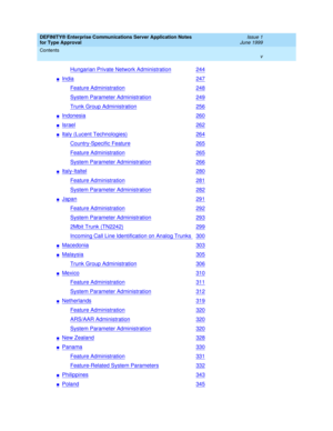 Page 5DEFINITY® Enterprise Communications Server Application Notes 
for Type Approval     Issue 1
June 1999
Contents 
v  
Hungarian Private Network Administration244
nIndia247
Feature Administration248
System Parameter Administration249
Trunk Group Administration256
nIndonesia260
nIsrael262
nItaly (Lucent Technologies)264
Country-Specific Feature265
Feature Administration265
System Parameter Administration266
nItaly-Italtel280
Feature Administration281
System Parameter Administration282
nJapan291
Feature...