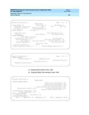 Page 404DEFINITY® Enterprise Communications Server Application Notes 
for Type Approval    Issue 1
June 1999
Application Notes for Type Approval 
396 Slovak Republic 
nOutg oing  Disc onnec t (msec ): 500
nOutg oing  Rotary Dial Interd igit (msec ): 800
display trunk-group 24                                          Page   1 of  10
                                 TRUNK GROUP
 Group Number: 24                  Group Type: co            CDR Reports: y
   Group Name: slov.co.dec                COR: 1        TN: 1...