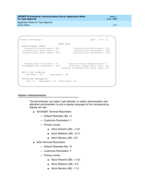 Page 425DEFINITY® Enterprise Communications Server Application Notes 
for Type Approval    Issue 1
June 1999
Application Notes for Type Approval 
417 South Africa 
Station Administration
The ad ministrator c an selec t user-d efined  on station administration and  
attend ant ad ministration to pic k a display lang uag e for the c orresp ond ing  
d isp lay set user.
n603/302B1 Terminal Parameters
— Default Parameter Set: 13
— Customize Parameters: Y
— Primary Levels:
nVoic e Transmit (d B): + 13.0
nVoic e Sid...