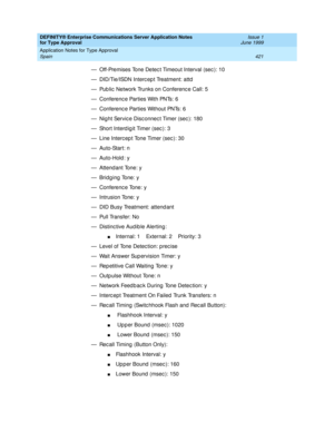 Page 429DEFINITY® Enterprise Communications Server Application Notes 
for Type Approval    Issue 1
June 1999
Application Notes for Type Approval 
421 Spain 
— Off-Premises Tone Detec t Timeout Interval (sec ): 10
— DID/Tie/ISDN Interc ep t Treatment: attd
— Pub lic  Network Trunks on Conferenc e Call: 5
— Conferenc e Parties With PNTs: 6
— Conferenc e Parties Without PNTs: 6
— Nig ht Servic e Disc onnec t Timer (sec ): 180
— Short Interd ig it Timer (sec ): 3
— Line Interc ep t Tone Timer (sec ): 30
—...