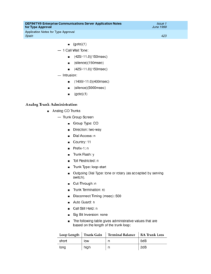 Page 431DEFINITY® Enterprise Communications Server Application Notes 
for Type Approval    Issue 1
June 1999
Application Notes for Type Approval 
423 Spain 
n(goto)(1)
— 1 Call Wait Tone:
n (425/-11.0)(150msec )
n (silenc e)(150msec )
n (425/-11.0)(150msec )
— Intrusion:
n (1400/-11.0)(400msec )
n (silenc e)(5000msec )
n (g oto)(1)
Analog Trunk Administration
nAnalog CO Trunks
— Trunk Group  Sc reen
nGroup  Typ e: CO 
nDirec tion: two-way
nDial Ac c ess: n
nCountry: 11
nPre f i x -1 :  n
nTrunk Flash: y
nToll...