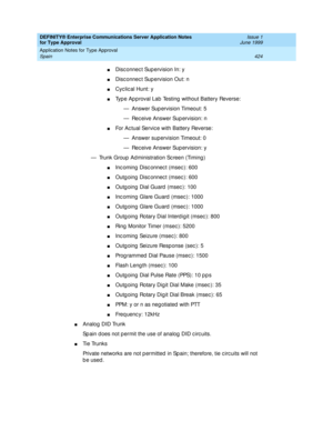 Page 432DEFINITY® Enterprise Communications Server Application Notes 
for Type Approval    Issue 1
June 1999
Application Notes for Type Approval 
424 Spain 
nDisc onnec t Sup ervision In: y
nDisc onnec t Sup ervision Out: n
nCyc lic al Hunt: y
nTyp e Ap proval Lab  Testing  without Battery Reverse:
— Answer Supervision Timeout: 5
— Rec eive Answer Sup ervision: n
nFor Ac tual Servic e with Battery Reverse:
— Answer sup ervision Timeout: 0
— Rec eive Answer Sup ervision: y
— Trunk Group  Ad ministration Sc reen...