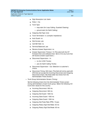 Page 469DEFINITY® Enterprise Communications Server Application Notes 
for Type Approval    Issue 1
June 1999
Application Notes for Type Approval 
461 United Kingdom 
nDig it Ab sorp tion List: b lank 
nPre f i x -1 :  N o
nTr u n k  Ty p e :
— loop -start (for Loop -Calling , Guard ed  Clearing )
— ground-start (for Earth Calling)
nOutg oing  Dial Typ e: tone 
nTrunk Termination: rc  (c omp lex imp ed anc e)
nAuto Guard : no 
nDial Acc ess: yes
nCall Still Held : no 
nTerminal Balanc ed : yes 
nRec eive Answer...