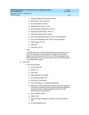 Page 470DEFINITY® Enterprise Communications Server Application Notes 
for Type Approval    Issue 1
June 1999
Application Notes for Type Approval 
462 United Kingdom 
nOutg oing  Rotary Dial Interd igit: 800 ms
nRing  Monitor Timer: 5200 ms
nInc oming  Seizure: 250 ms
nOutg oing  End -of-Dial: 10 sec
nOutg oing  Seizure Resp onse: 240 sec
nProg rammed  Dial Pause: 1500 ms
nDisc onnec t Sig nal Error: 240 sec
nEnd -To-End  Sig naling  Pause: 150 ms (ac c ep t d efault)
nEnd -To-End  Sig naling  Tone: 350 ms (ac c...