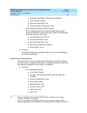 Page 471DEFINITY® Enterprise Communications Server Application Notes 
for Type Approval    Issue 1
June 1999
Application Notes for Type Approval 
463 United Kingdom 
nExtend ed  Loop  Range: (Used  Only with TN459) no 
nDrop  Treatment: silenc e 
nDisc onnec t Sup ervision: yes 
nInc oming  Rotary Timeout (sec ): 5 sec  
— Trunk Group  Ad ministration Sc reen (Timing ) 
Set the following  timers from the Administrab le Timers sc reen 
d uring ad ministration of eac h trunk g roup . Selec t the following  DID...