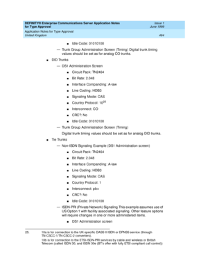 Page 472DEFINITY® Enterprise Communications Server Application Notes 
for Type Approval    Issue 1
June 1999
Application Notes for Type Approval 
464 United Kingdom 
nId le Cod e: 01010100 
— Trunk Group  Ad ministration Sc reen (Timing ) Dig ital trunk timing  
values should  b e set as for analog CO trunks.
nDID Trunks
— DS1 Ad ministration Sc reen
nCirc uit Pac k: TN2464
nBit Rate: 2.048
nInterfac e Comp anding : A-law
nLine Cod ing: HDB3
nSignaling Mode: CAS
nCountry Protocol: 1025
nInterc onnec t: CO
nCRC?:...