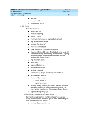 Page 59DEFINITY® Enterprise Communications Server Application Notes 
for Type Approval    Issue 1
June 1999
Application Notes for Type Approval 
51 Belgium & Luxembourg 
nPPM: yes 
nFreq uenc y: 16 khz
nFlash Leng th: 100 ms
nDID Trunks
— Trunk Group  Sc reen
nGroup  Typ e: DID
nDirection: incoming
nCountry Code: 8
nTrunk Gain: hig h or low as req uired  b y loop  leng th
nDig it Ab sorp tion List: b lank 
nInc oming  Dial Typ e: MF
nTrunk Type: immed -start
nTrunk Termination: rc  (c omp lex imp ed anc e)...