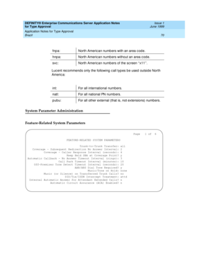 Page 78DEFINITY® Enterprise Communications Server Application Notes 
for Type Approval    Issue 1
June 1999
Application Notes for Type Approval 
70 Brazil 
Luc ent rec ommend s only the following  c all typ es b e used  outside North 
Americ a:
System Parameter Administration
Feature-Related System Parameters
fnp a: North Americ an numb ers with an area c od e.
hnp a: North Americ an numb ers without an area c od e.
svc : North Americ an numb ers of the screen ‘‘x11’’.
int: For all international numbers.
natl:...