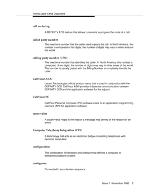 Page 11Terms used in this Document
Issue 1  November 1996
5
call vectoring
A DEFINITY ECS feature that allows customers to program the route of a call.
called party number
The telephone number that the caller used to place the call. In North America, this 
number is composed of ten digits; the number of digits may vary in other areas of 
the world. 
calling party number (CPN)
The telephone number that identifies the caller. In North America, this number is 
composed of ten digits; the number of digits may vary...