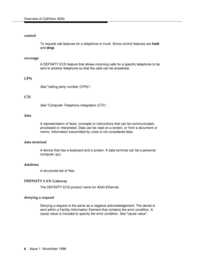 Page 12Overview of CallVisor ASAI
6Issue 1  November 1996 
control
To request call features for a telephone or trunk. Some control features are hold 
and drop.
coverage
A DEFINITY ECS feature that allows incoming calls for a specific telephone to be 
sent to another telephone so that the calls can be answered.
CPN
See calling party number (CPN).
CTI
See Computer Telephony Integration (CTI).
data
A representation of facts, concepts or instructions that can be communicated, 
processed or interpreted. Data can be...