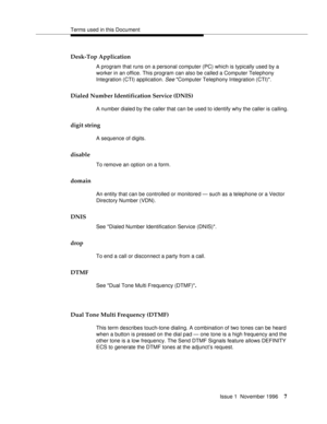 Page 13Terms used in this Document
Issue 1  November 1996
7
Desk-Top Application
A program that runs on a personal computer (PC) which is typically used by a 
worker in an office. This program can also be called a Computer Telephony 
Integration (CTI) application. 
See Computer Telephony Integration (CTI).
Dialed Number Identification Service (DNIS)
A number dialed by the caller that can be used to identify why the caller is calling.
digit string
A sequence of digits.
disable
To remove an option on a form....