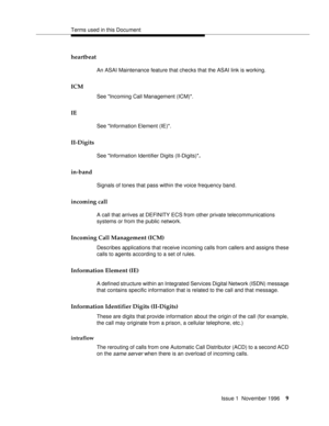 Page 15Terms used in this Document
Issue 1  November 1996
9
heartbeat
An ASAI Maintenance feature that checks that the ASAI link is working.
ICM
See Incoming Call Management (ICM).
IE
See Information Element (IE).
II-Digits
See Information Identifier Digits (II-Digits).
in-band
Signals of tones that pass within the voice frequency band.
incoming call
A call that arrives at DEFINITY ECS from other private telecommunications 
systems or from the public network.
Incoming Call Management (ICM)
Describes...