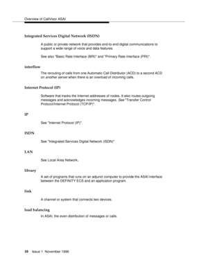 Page 16Overview of CallVisor ASAI
10Issue 1  November 1996 
Integrated Services Digital Network (ISDN)
A public or private network that provides end-to-end digital communications to 
support a wide range of voice and data features.
See also Basic Rate Interface (BRI) and Primary Rate Interface (PRI).
interflow 
The rerouting of calls from one Automatic Call Distributor (ACD) to a second ACD 
on 
another server when there is an overload of incoming calls.
Internet Protocol (IP)
Software that tracks the Internet...