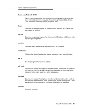 Page 17Terms used in this Document
Issue 1  November 1996
11
Local Area Network (LAN) 
Two or more computers that are connected together by cable to exchange and 
share information and other resources (for example, printers and disk drives). 
LANs are limited to a locally-defined geographic area. 
log in
Describes an agent signing into an Automatic Call Distributor (ACD) when calls 
are ready to be received. 
log out
Describes an agent signing out of an Automatic Call Distributor (ACD) when calls 
are no longer...